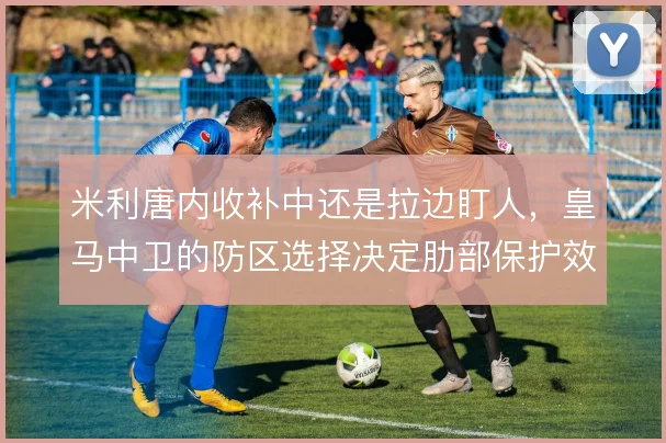 米利唐内收补中还是拉边盯人，皇马中卫的防区选择决定肋部保护效果