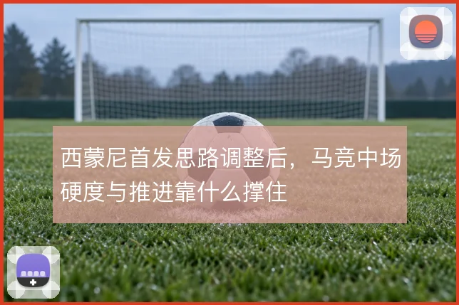 西蒙尼首发思路调整后，马竞中场硬度与推进靠什么撑住