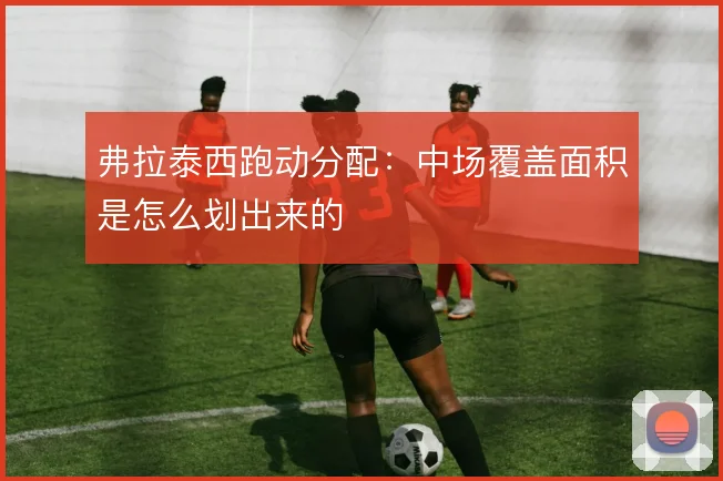 弗拉泰西跑动分配:中场覆盖面积是怎么划出来的