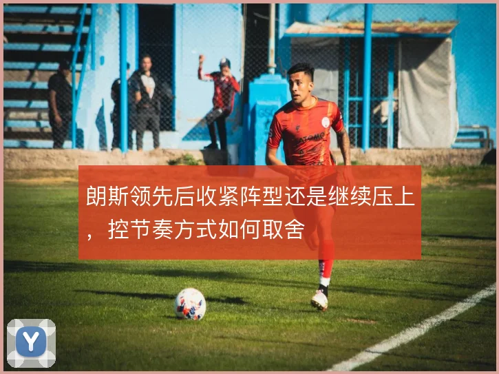朗斯领先后收紧阵型还是继续压上，控节奏方式如何取舍