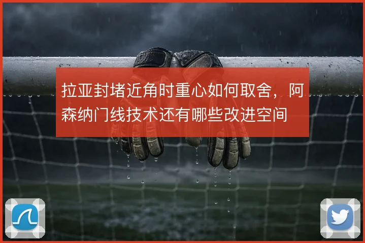 拉亚封堵近角时重心如何取舍，阿森纳门线技术还有哪些改进空间