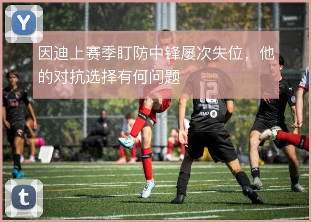 因迪上赛季盯防中锋屡次失位,他的对抗选择有何问题