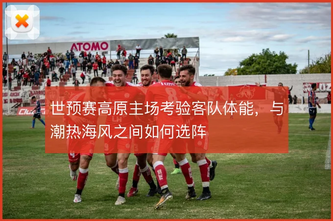 世预赛高原主场考验客队体能，与潮热海风之间如何选阵
