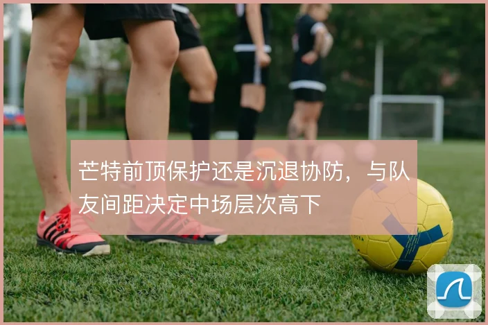 芒特前顶保护还是沉退协防，与队友间距决定中场层次高下