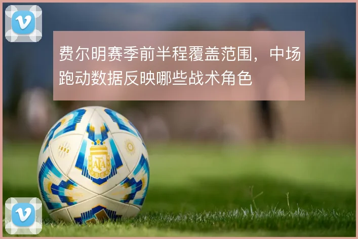 费尔明赛季前半程覆盖范围，中场跑动数据反映哪些战术角色