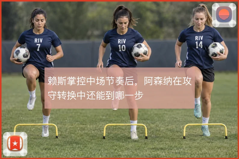 赖斯掌控中场节奏后，阿森纳在攻守转换中还能到哪一步