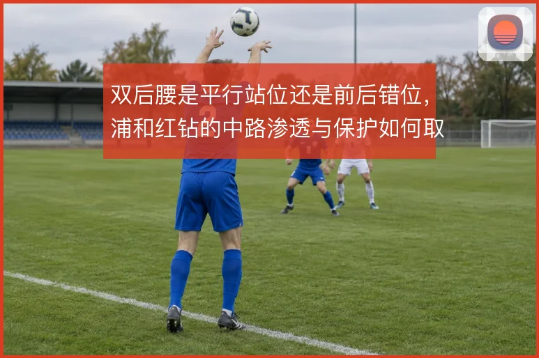 双后腰是平行站位还是前后错位，浦和红钻的中路渗透与保护如何取舍