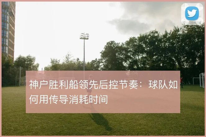 神户胜利船领先后控节奏：球队如何用传导消耗时间