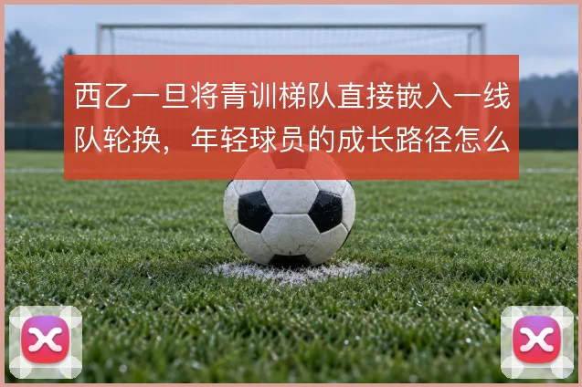 西乙一旦将青训梯队直接嵌入一线队轮换，年轻球员的成长路径怎么撑住