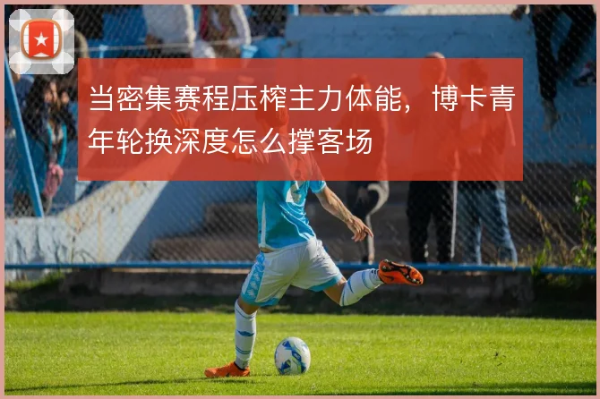 当密集赛程压榨主力体能，博卡青年轮换深度怎么撑客场