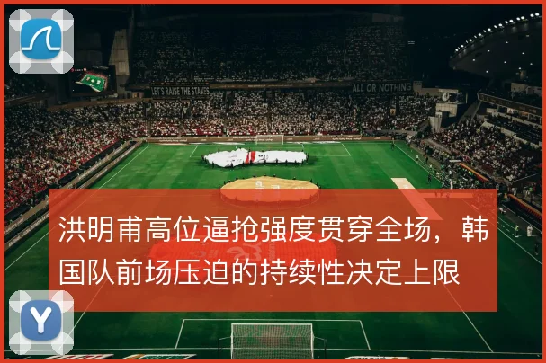 洪明甫高位逼抢强度贯穿全场，韩国队前场压迫的持续性决定上限