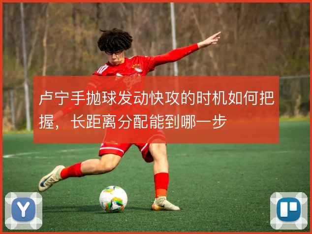 卢宁手抛球发动快攻的时机如何把握，长距离分配能到哪一步