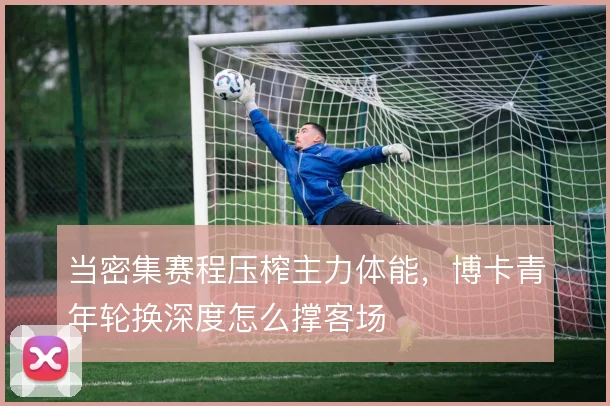 当密集赛程压榨主力体能，博卡青年轮换深度怎么撑客场