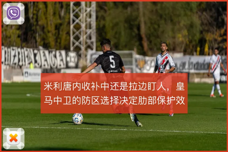 米利唐内收补中还是拉边盯人，皇马中卫的防区选择决定肋部保护效果