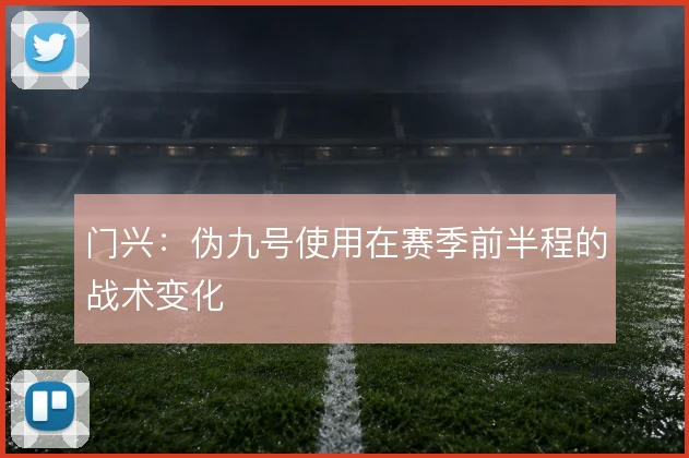 门兴：伪九号使用在赛季前半程的战术变化