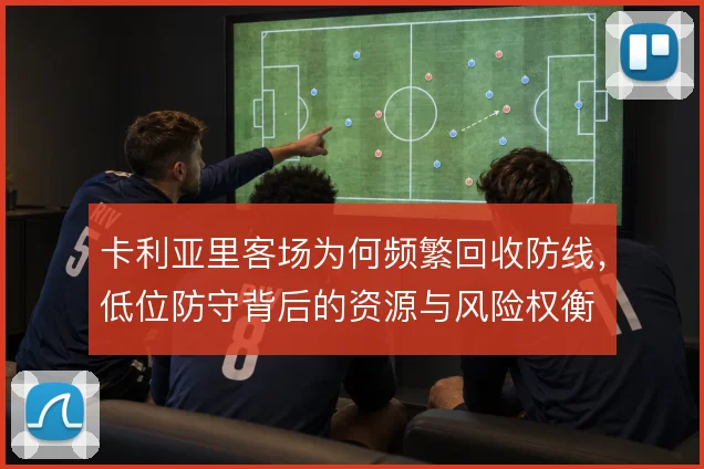 卡利亚里客场为何频繁回收防线，低位防守背后的资源与风险权衡