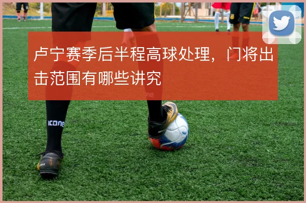 卢宁赛季后半程高球处理，门将出击范围有哪些讲究